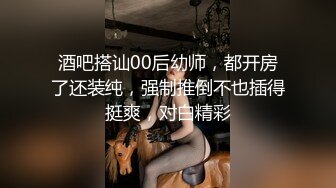 酒吧搭讪00后幼师，都开房了还装纯，强制推倒不也插得挺爽，对白精彩