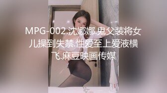 MPG-002.沈娜娜.鬼父装将女儿操到失禁.性爱至上爱液横飞.麻豆映画传媒