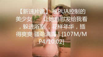 【新速片遞】 被PUA控制的美少女 ❤️ 让她自慰发给我看，躲进浴室 ，花样年华，插得爽爽 骚劲满满！[107M/MP4/10:02]